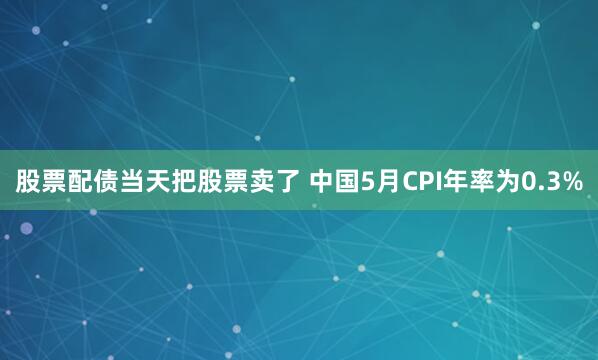 股票配债当天把股票卖了 中国5月CPI年率为0.3%