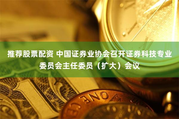 推荐股票配资 中国证券业协会召开证券科技专业委员会主任委员（扩大）会议