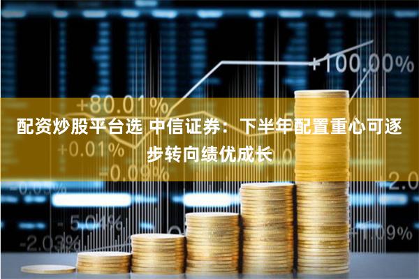 配资炒股平台选 中信证券：下半年配置重心可逐步转向绩优成长