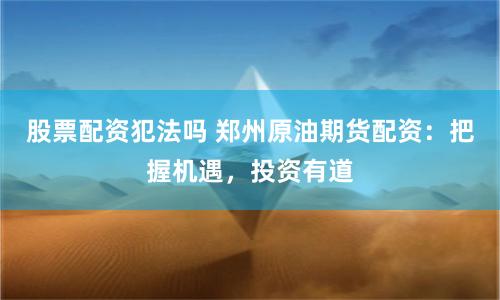 股票配资犯法吗 郑州原油期货配资：把握机遇，投资有道