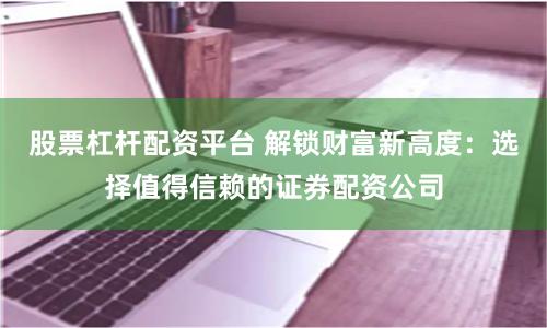 股票杠杆配资平台 解锁财富新高度：选择值得信赖的证券配资公司