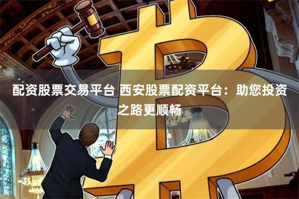 配资股票交易平台 西安股票配资平台：助您投资之路更顺畅