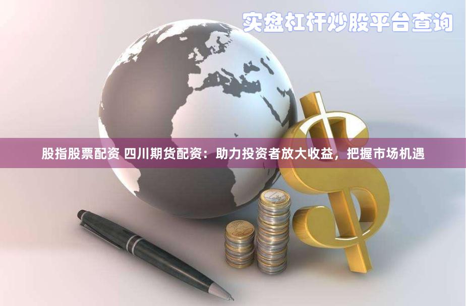 股指股票配资 四川期货配资：助力投资者放大收益，把握市场机遇