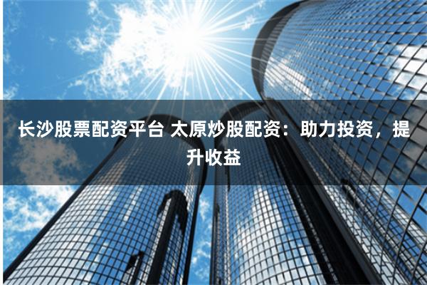 长沙股票配资平台 太原炒股配资：助力投资，提升收益