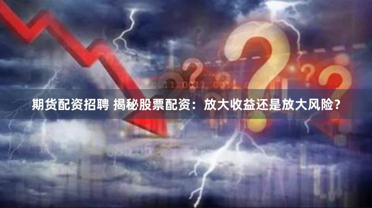 期货配资招聘 揭秘股票配资：放大收益还是放大风险？