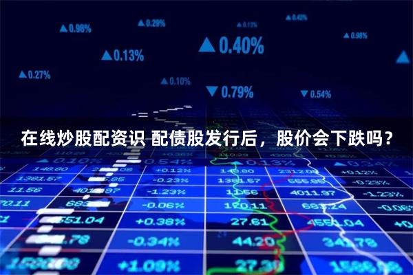 在线炒股配资识 配债股发行后，股价会下跌吗？