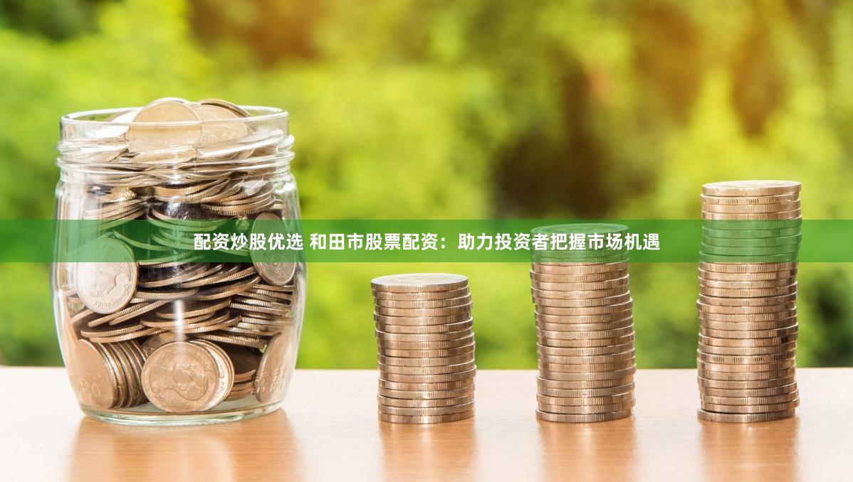 配资炒股优选 和田市股票配资：助力投资者把握市场机遇