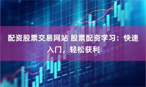 配资股票交易网站 股票配资学习：快速入门，轻松获利