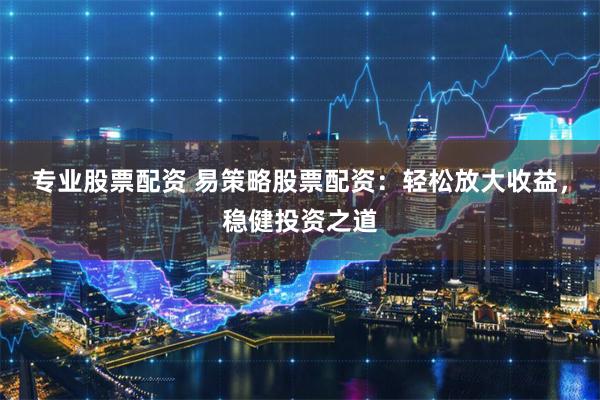 专业股票配资 易策略股票配资：轻松放大收益，稳健投资之道