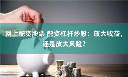 网上配资股票 配资杠杆炒股：放大收益，还是放大风险？