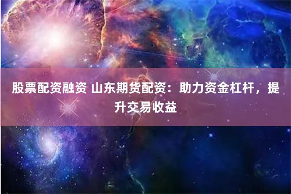 股票配资融资 山东期货配资：助力资金杠杆，提升交易收益