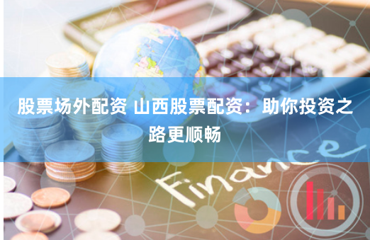 股票场外配资 山西股票配资：助你投资之路更顺畅