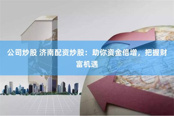 公司炒股 济南配资炒股：助你资金倍增，把握财富机遇