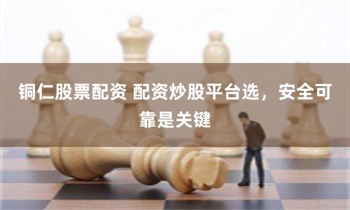 铜仁股票配资 配资炒股平台选，安全可靠是关键