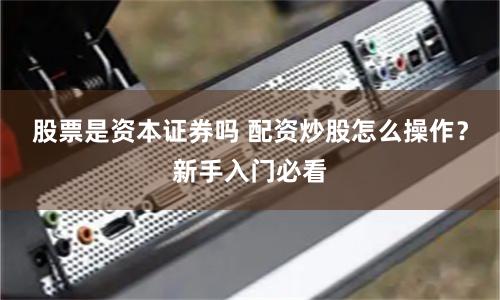 股票是资本证券吗 配资炒股怎么操作？新手入门必看