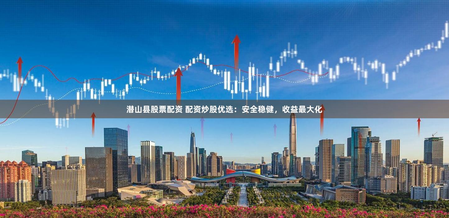 潜山县股票配资 配资炒股优选：安全稳健，收益最大化