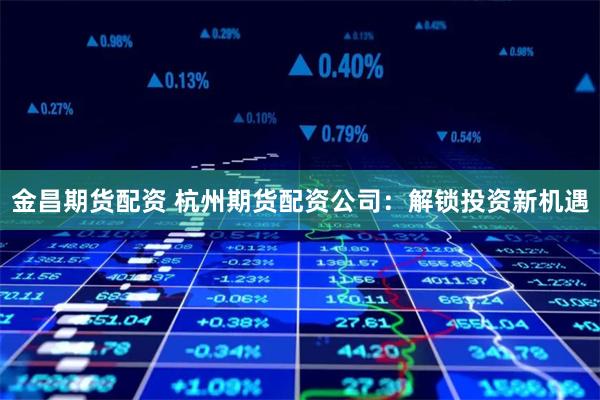 金昌期货配资 杭州期货配资公司：解锁投资新机遇