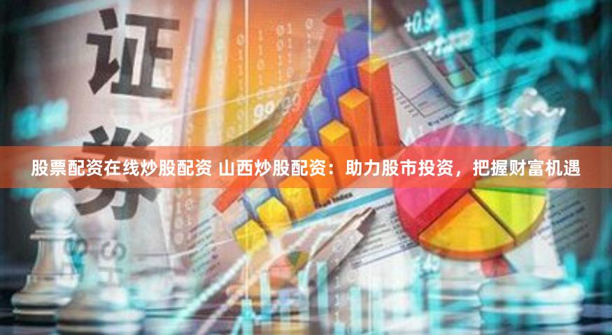 股票配资在线炒股配资 山西炒股配资：助力股市投资，把握财富机遇
