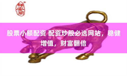 股票小额配资 配资炒股必选网站，稳健增值，财富翻倍