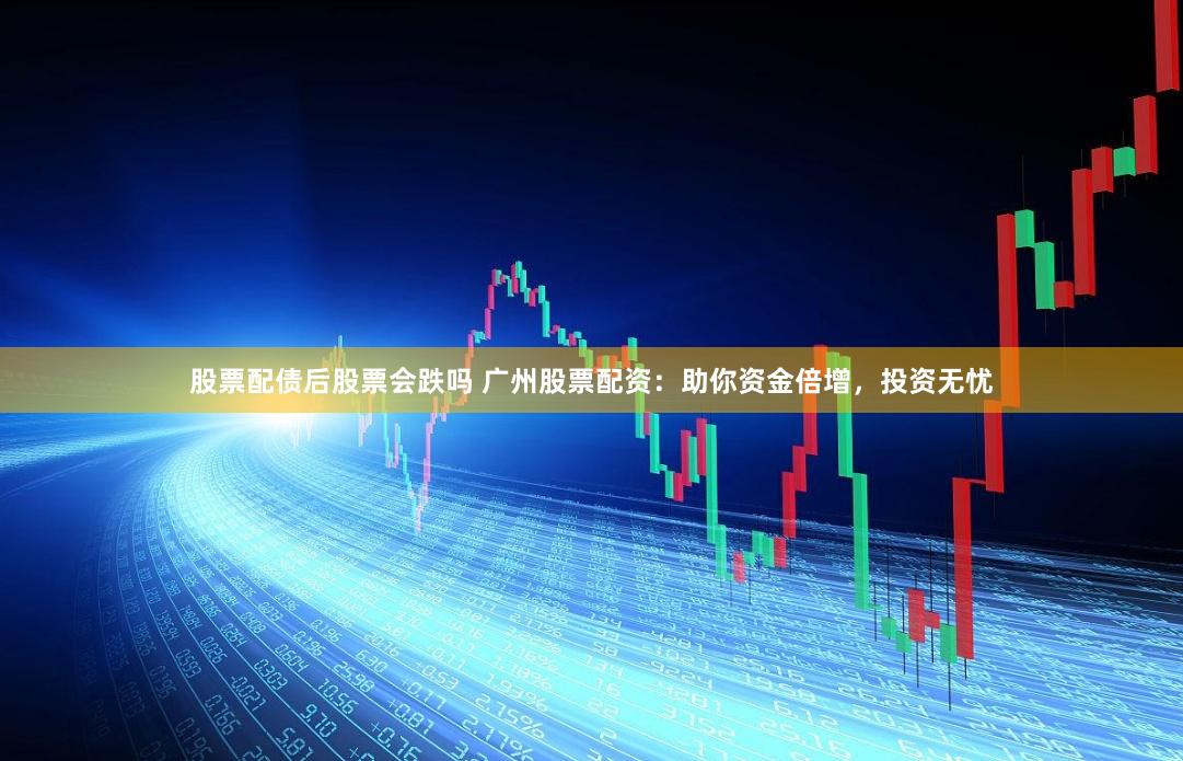 股票配债后股票会跌吗 广州股票配资：助你资金倍增，投资无忧