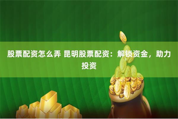 股票配资怎么弄 昆明股票配资：解锁资金，助力投资