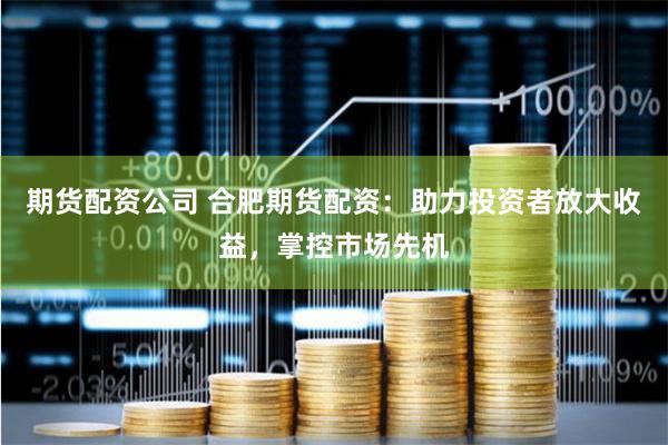期货配资公司 合肥期货配资:助力投资者放大收益,掌控市场先机
