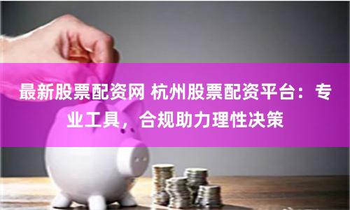 最新股票配资网 杭州股票配资平台：专业工具，合规助力理性决策