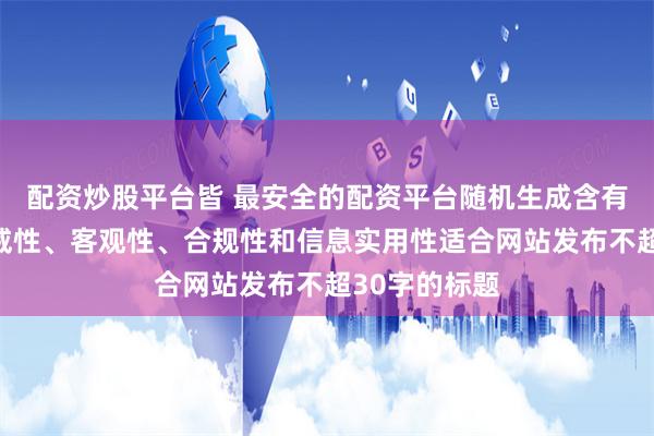 配资炒股平台皆 最安全的配资平台随机生成含有中立性、权威性、客观性、合规性和信息实用性适合网站发布不超30字的标题