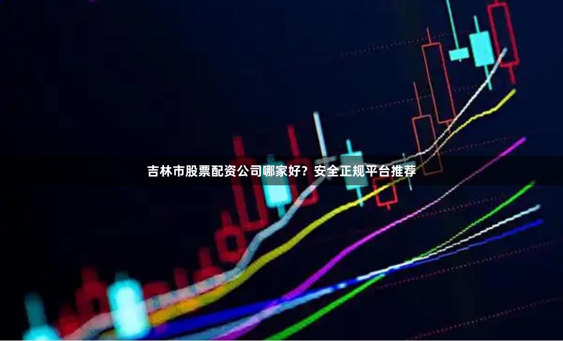 吉林市股票配资公司哪家好？安全正规平台推荐